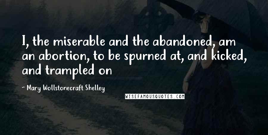 Mary Wollstonecraft Shelley Quotes: I, the miserable and the abandoned, am an abortion, to be spurned at, and kicked, and trampled on