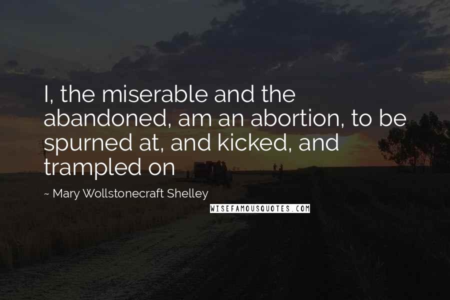 Mary Wollstonecraft Shelley Quotes: I, the miserable and the abandoned, am an abortion, to be spurned at, and kicked, and trampled on