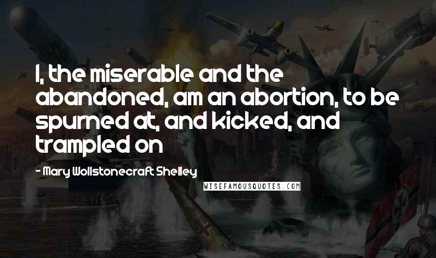 Mary Wollstonecraft Shelley Quotes: I, the miserable and the abandoned, am an abortion, to be spurned at, and kicked, and trampled on