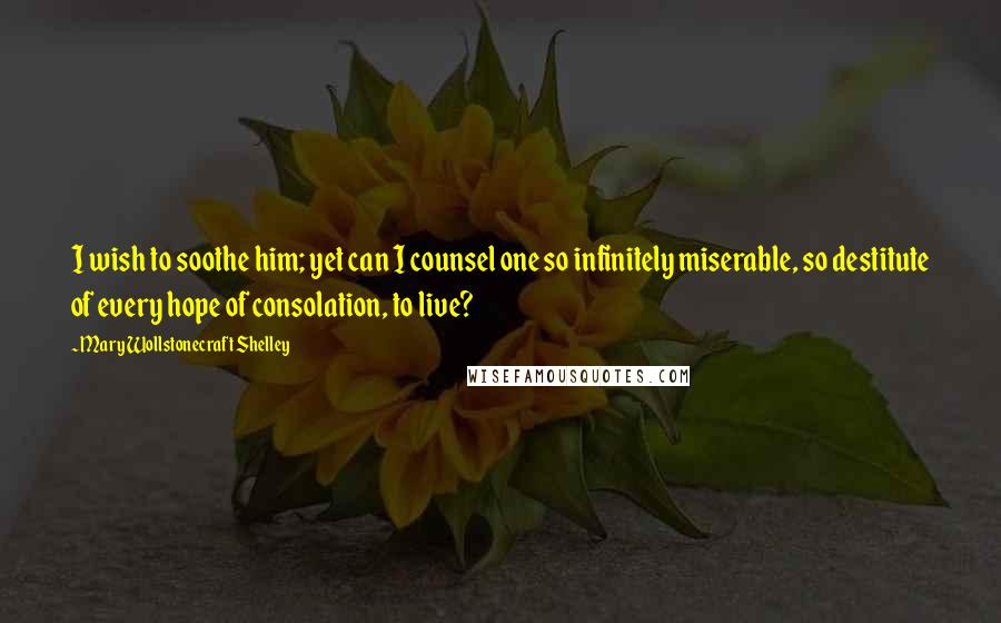 Mary Wollstonecraft Shelley Quotes: I wish to soothe him; yet can I counsel one so infinitely miserable, so destitute of every hope of consolation, to live?