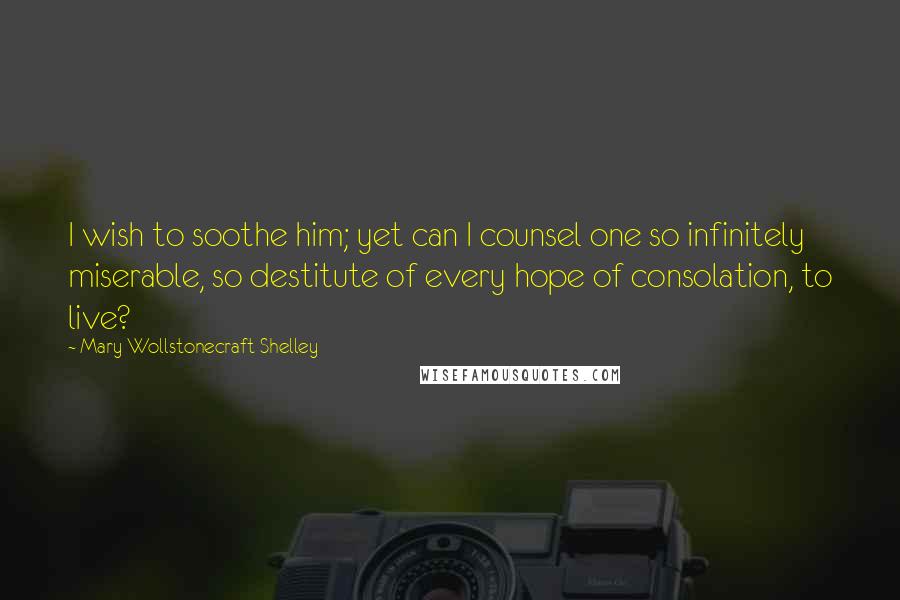 Mary Wollstonecraft Shelley Quotes: I wish to soothe him; yet can I counsel one so infinitely miserable, so destitute of every hope of consolation, to live?