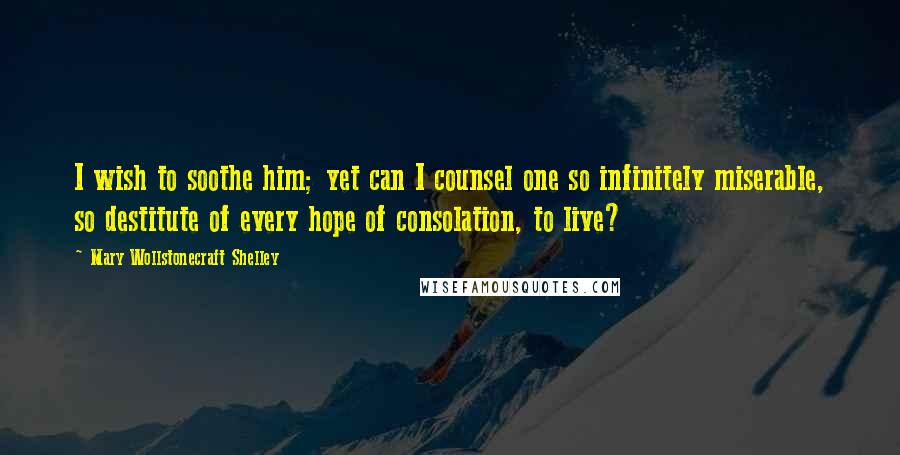 Mary Wollstonecraft Shelley Quotes: I wish to soothe him; yet can I counsel one so infinitely miserable, so destitute of every hope of consolation, to live?