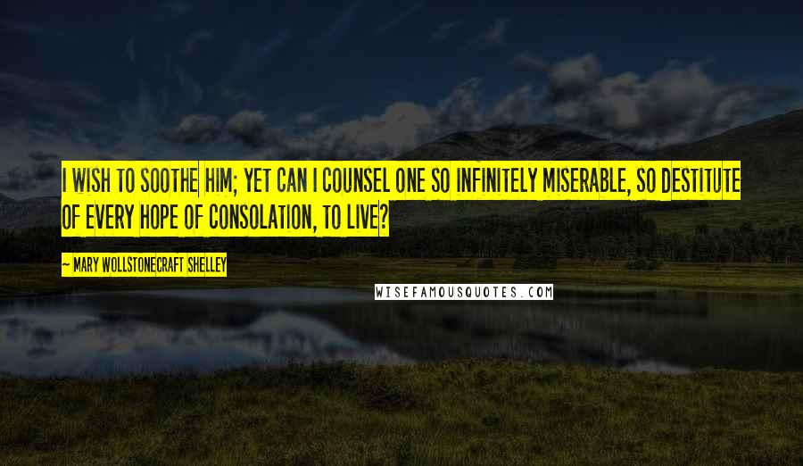 Mary Wollstonecraft Shelley Quotes: I wish to soothe him; yet can I counsel one so infinitely miserable, so destitute of every hope of consolation, to live?