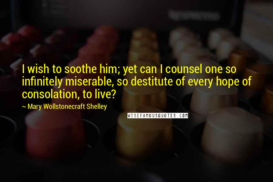 Mary Wollstonecraft Shelley Quotes: I wish to soothe him; yet can I counsel one so infinitely miserable, so destitute of every hope of consolation, to live?