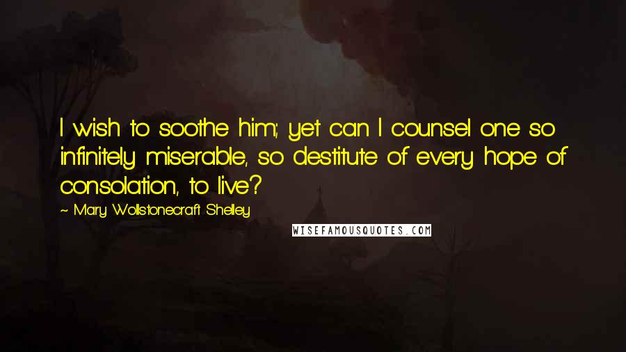 Mary Wollstonecraft Shelley Quotes: I wish to soothe him; yet can I counsel one so infinitely miserable, so destitute of every hope of consolation, to live?