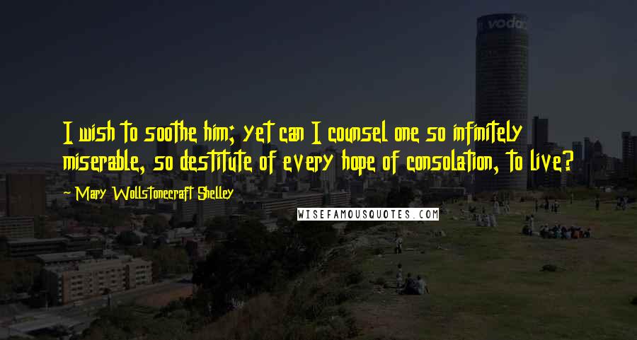 Mary Wollstonecraft Shelley Quotes: I wish to soothe him; yet can I counsel one so infinitely miserable, so destitute of every hope of consolation, to live?