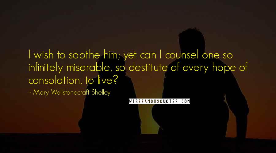 Mary Wollstonecraft Shelley Quotes: I wish to soothe him; yet can I counsel one so infinitely miserable, so destitute of every hope of consolation, to live?