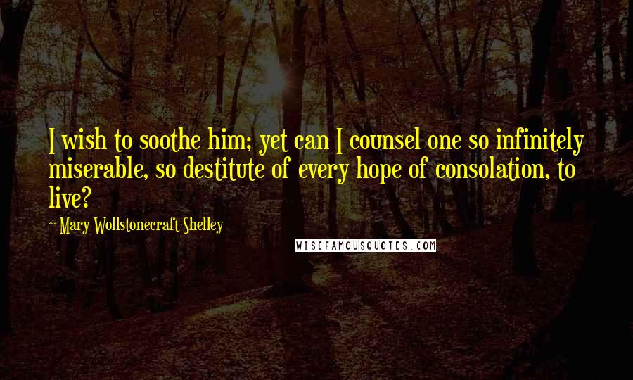 Mary Wollstonecraft Shelley Quotes: I wish to soothe him; yet can I counsel one so infinitely miserable, so destitute of every hope of consolation, to live?