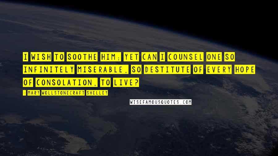 Mary Wollstonecraft Shelley Quotes: I wish to soothe him; yet can I counsel one so infinitely miserable, so destitute of every hope of consolation, to live?