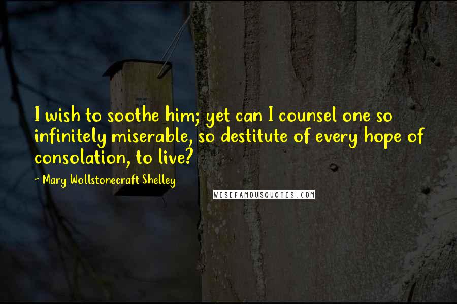 Mary Wollstonecraft Shelley Quotes: I wish to soothe him; yet can I counsel one so infinitely miserable, so destitute of every hope of consolation, to live?