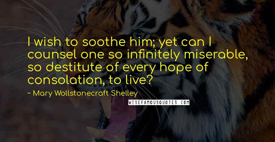 Mary Wollstonecraft Shelley Quotes: I wish to soothe him; yet can I counsel one so infinitely miserable, so destitute of every hope of consolation, to live?