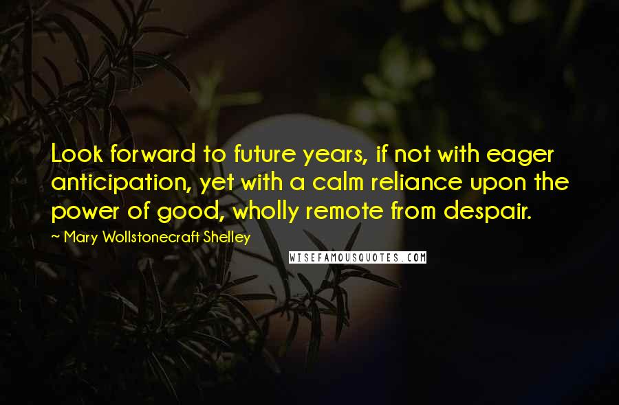 Mary Wollstonecraft Shelley Quotes: Look forward to future years, if not with eager anticipation, yet with a calm reliance upon the power of good, wholly remote from despair.