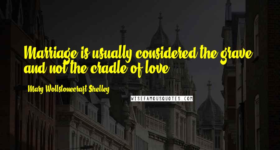 Mary Wollstonecraft Shelley Quotes: Marriage is usually considered the grave, and not the cradle of love.