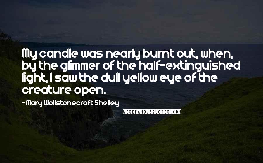 Mary Wollstonecraft Shelley Quotes: My candle was nearly burnt out, when, by the glimmer of the half-extinguished light, I saw the dull yellow eye of the creature open.