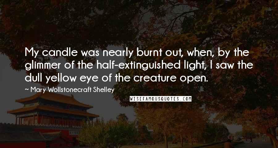 Mary Wollstonecraft Shelley Quotes: My candle was nearly burnt out, when, by the glimmer of the half-extinguished light, I saw the dull yellow eye of the creature open.