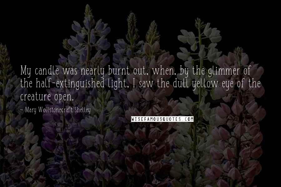 Mary Wollstonecraft Shelley Quotes: My candle was nearly burnt out, when, by the glimmer of the half-extinguished light, I saw the dull yellow eye of the creature open.