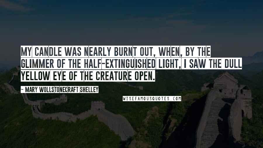 Mary Wollstonecraft Shelley Quotes: My candle was nearly burnt out, when, by the glimmer of the half-extinguished light, I saw the dull yellow eye of the creature open.