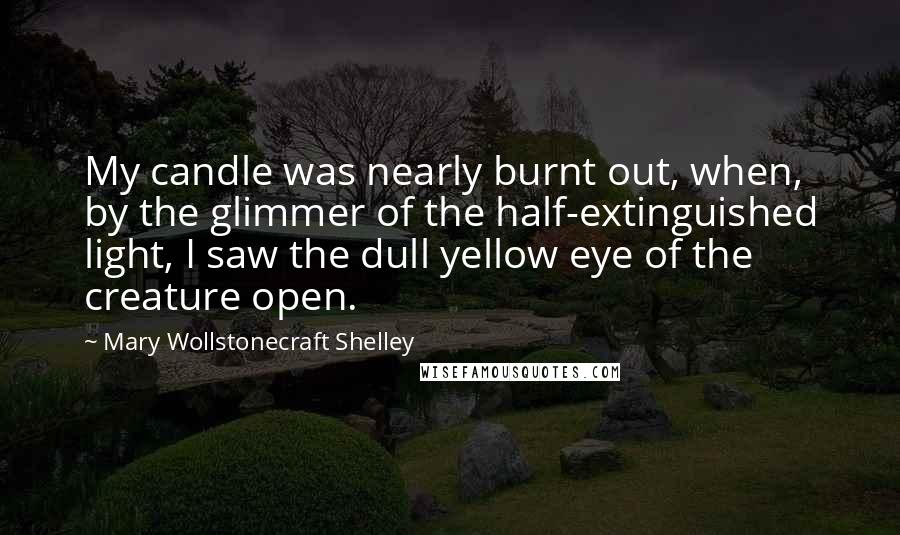 Mary Wollstonecraft Shelley Quotes: My candle was nearly burnt out, when, by the glimmer of the half-extinguished light, I saw the dull yellow eye of the creature open.