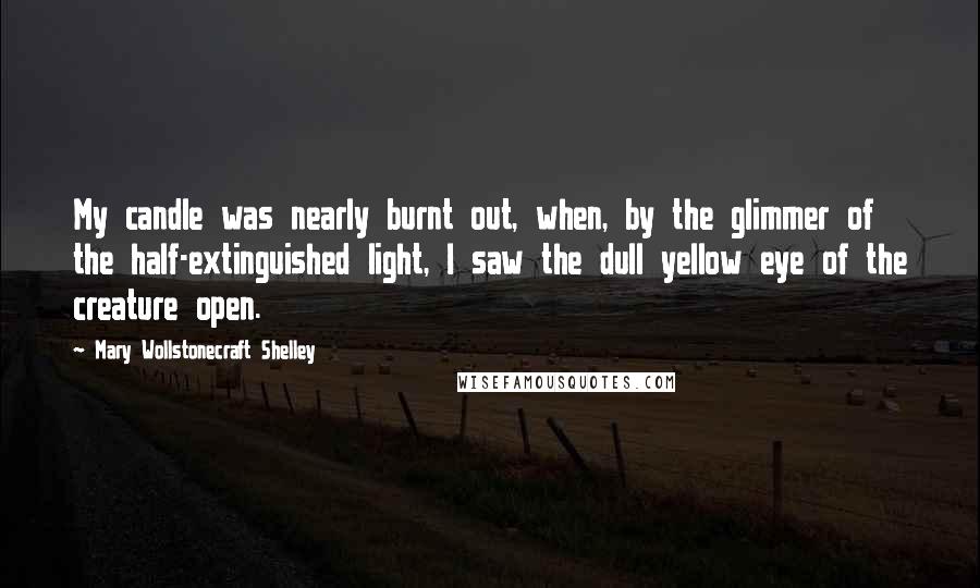 Mary Wollstonecraft Shelley Quotes: My candle was nearly burnt out, when, by the glimmer of the half-extinguished light, I saw the dull yellow eye of the creature open.