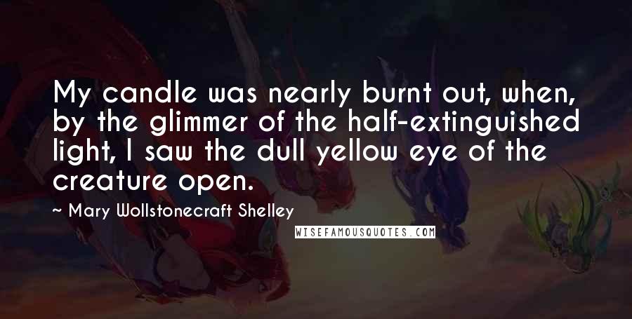Mary Wollstonecraft Shelley Quotes: My candle was nearly burnt out, when, by the glimmer of the half-extinguished light, I saw the dull yellow eye of the creature open.