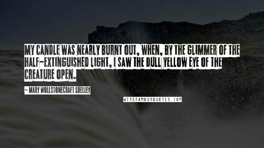 Mary Wollstonecraft Shelley Quotes: My candle was nearly burnt out, when, by the glimmer of the half-extinguished light, I saw the dull yellow eye of the creature open.
