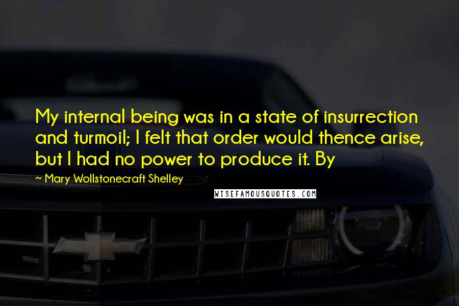 Mary Wollstonecraft Shelley Quotes: My internal being was in a state of insurrection and turmoil; I felt that order would thence arise, but I had no power to produce it. By