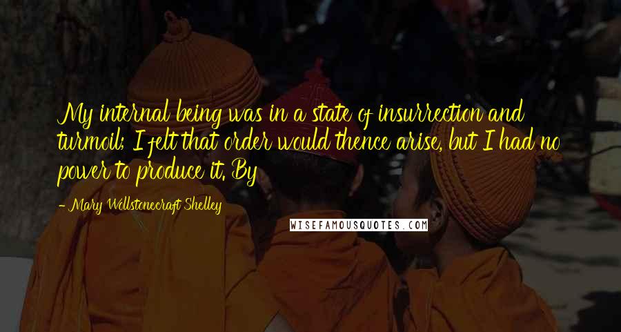 Mary Wollstonecraft Shelley Quotes: My internal being was in a state of insurrection and turmoil; I felt that order would thence arise, but I had no power to produce it. By