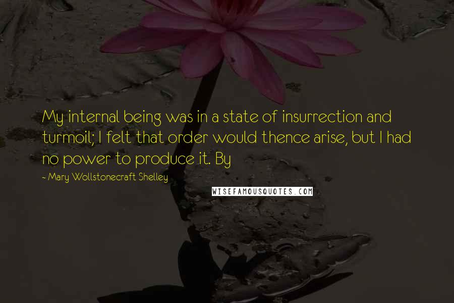 Mary Wollstonecraft Shelley Quotes: My internal being was in a state of insurrection and turmoil; I felt that order would thence arise, but I had no power to produce it. By