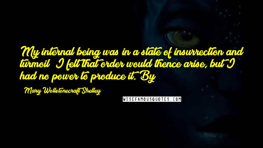 Mary Wollstonecraft Shelley Quotes: My internal being was in a state of insurrection and turmoil; I felt that order would thence arise, but I had no power to produce it. By