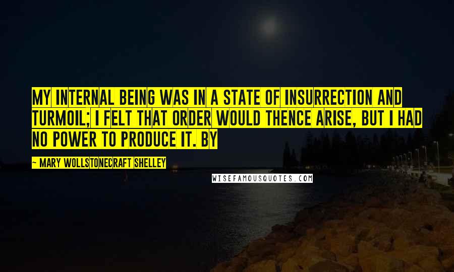 Mary Wollstonecraft Shelley Quotes: My internal being was in a state of insurrection and turmoil; I felt that order would thence arise, but I had no power to produce it. By