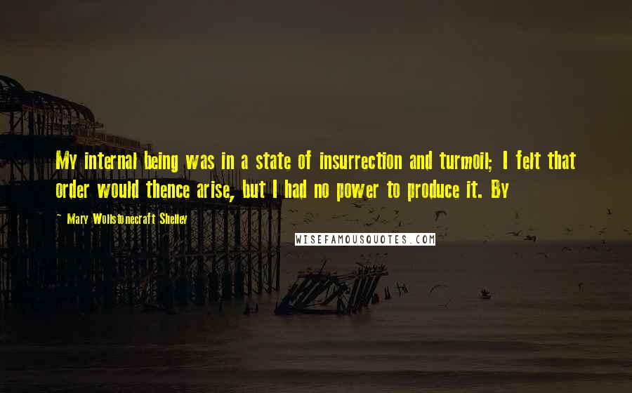 Mary Wollstonecraft Shelley Quotes: My internal being was in a state of insurrection and turmoil; I felt that order would thence arise, but I had no power to produce it. By