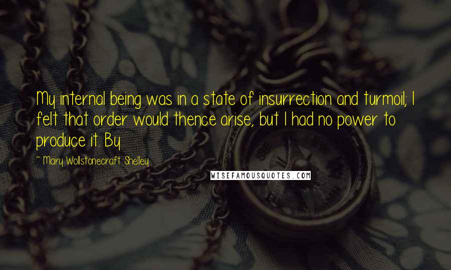 Mary Wollstonecraft Shelley Quotes: My internal being was in a state of insurrection and turmoil; I felt that order would thence arise, but I had no power to produce it. By