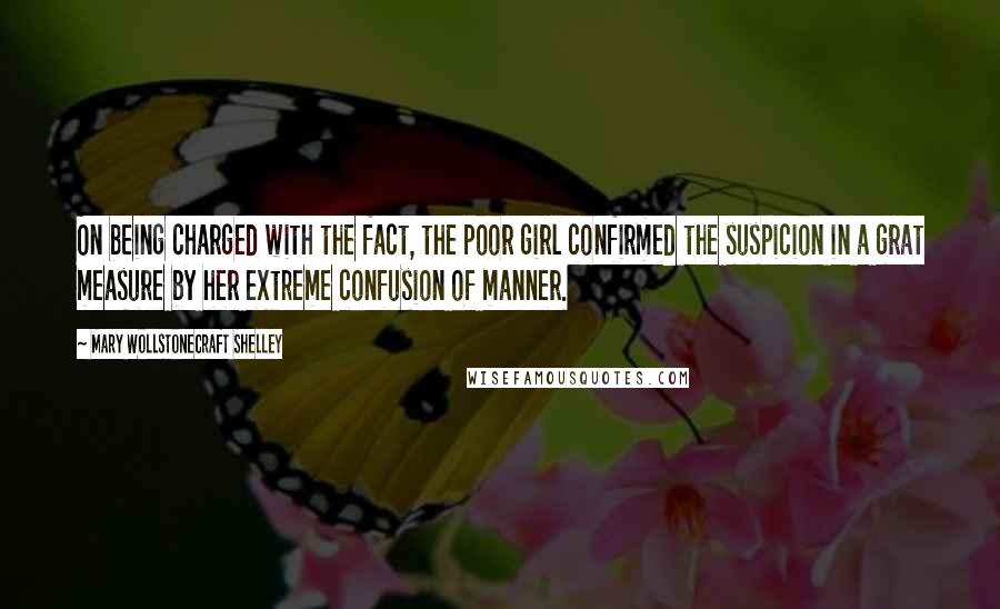 Mary Wollstonecraft Shelley Quotes: On being charged with the fact, the poor girl confirmed the suspicion in a grat measure by her extreme confusion of manner.
