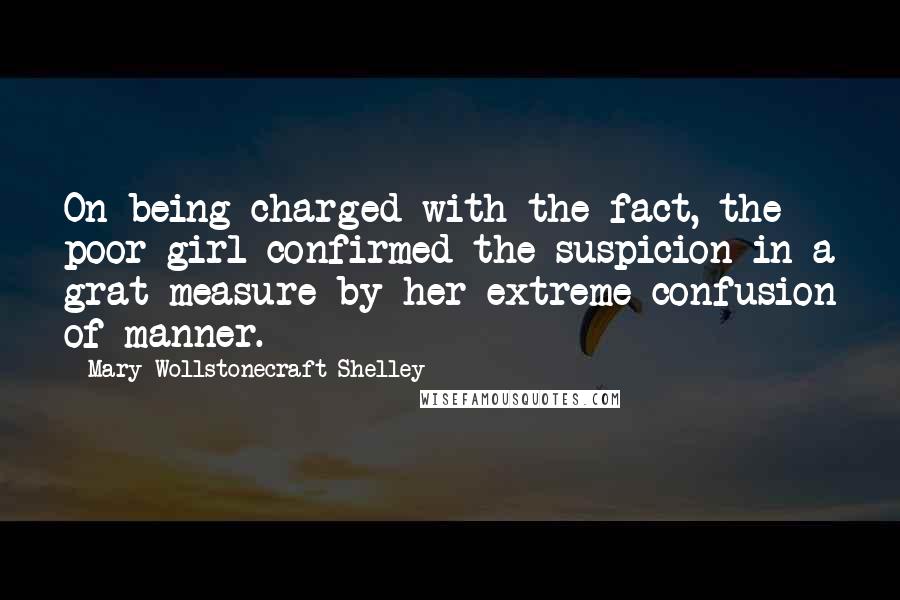 Mary Wollstonecraft Shelley Quotes: On being charged with the fact, the poor girl confirmed the suspicion in a grat measure by her extreme confusion of manner.
