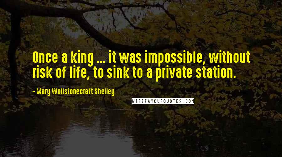 Mary Wollstonecraft Shelley Quotes: Once a king ... it was impossible, without risk of life, to sink to a private station.