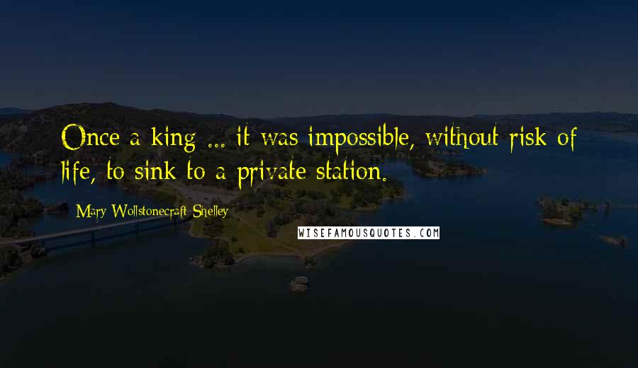 Mary Wollstonecraft Shelley Quotes: Once a king ... it was impossible, without risk of life, to sink to a private station.