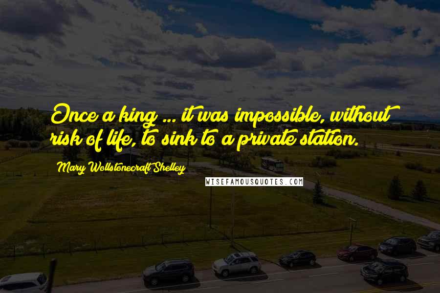 Mary Wollstonecraft Shelley Quotes: Once a king ... it was impossible, without risk of life, to sink to a private station.