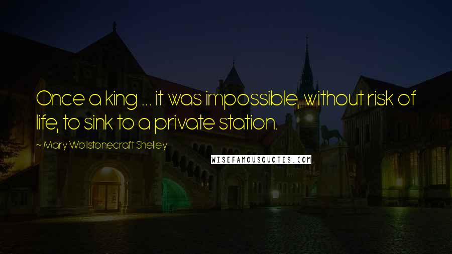 Mary Wollstonecraft Shelley Quotes: Once a king ... it was impossible, without risk of life, to sink to a private station.