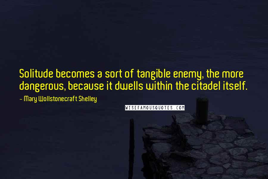 Mary Wollstonecraft Shelley Quotes: Solitude becomes a sort of tangible enemy, the more dangerous, because it dwells within the citadel itself.