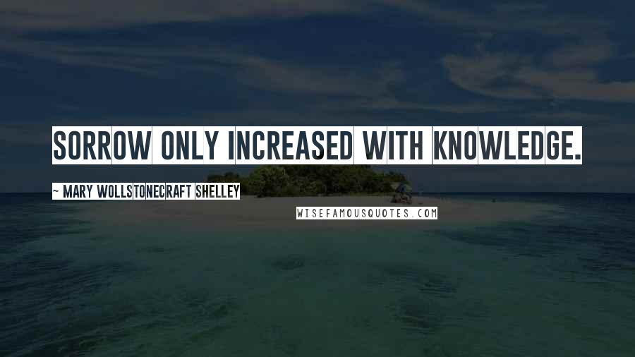 Mary Wollstonecraft Shelley Quotes: Sorrow only increased with knowledge.