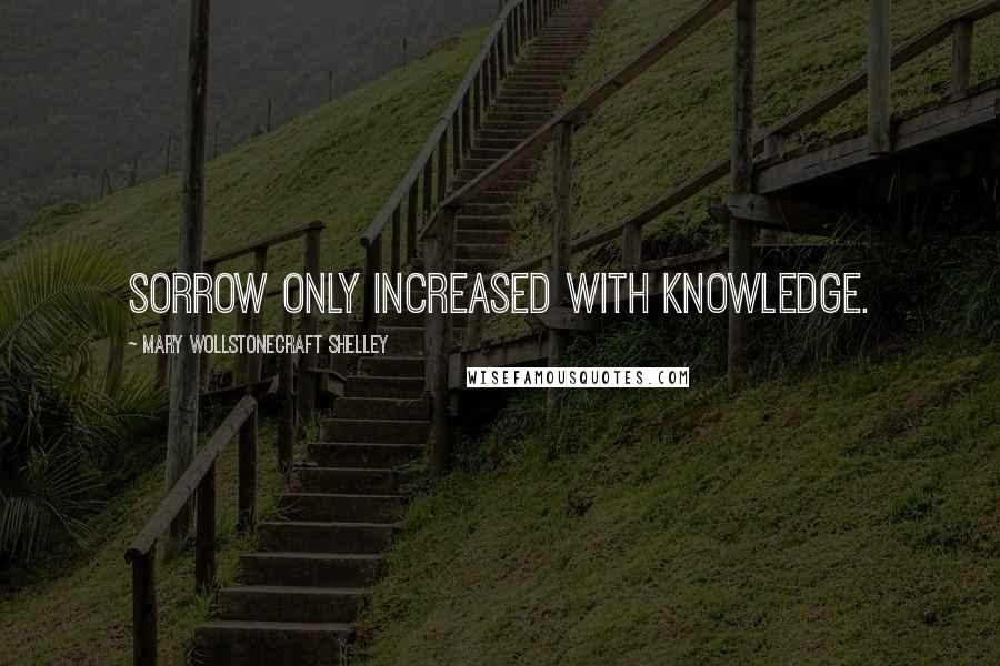 Mary Wollstonecraft Shelley Quotes: Sorrow only increased with knowledge.