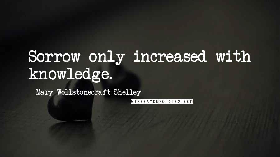 Mary Wollstonecraft Shelley Quotes: Sorrow only increased with knowledge.