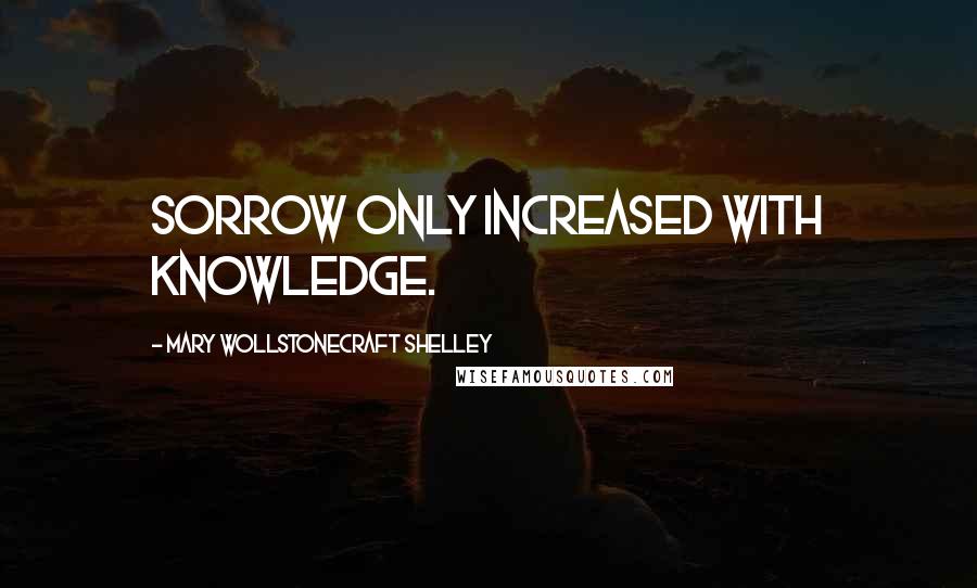 Mary Wollstonecraft Shelley Quotes: Sorrow only increased with knowledge.