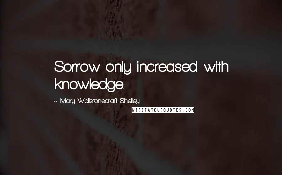 Mary Wollstonecraft Shelley Quotes: Sorrow only increased with knowledge.