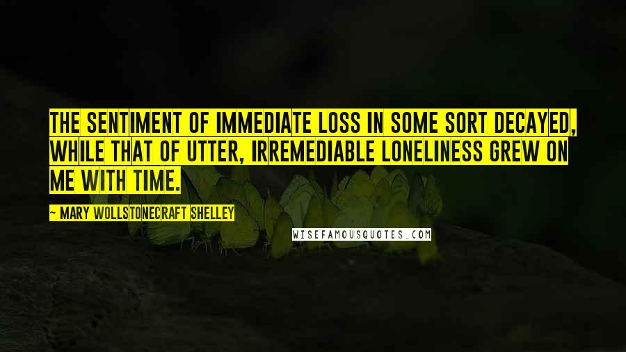 Mary Wollstonecraft Shelley Quotes: The sentiment of immediate loss in some sort decayed, while that of utter, irremediable loneliness grew on me with time.