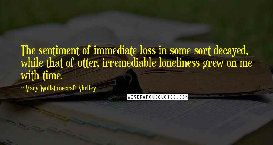 Mary Wollstonecraft Shelley Quotes: The sentiment of immediate loss in some sort decayed, while that of utter, irremediable loneliness grew on me with time.