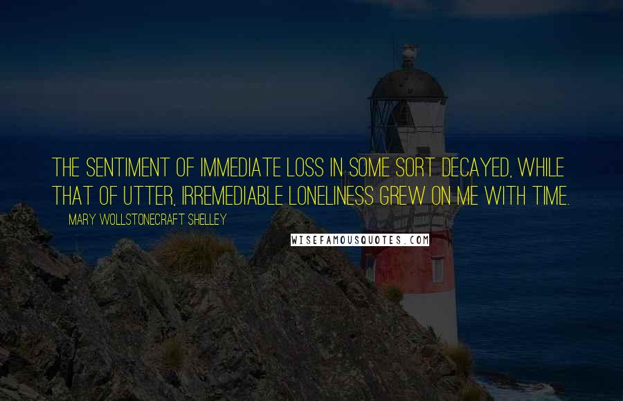 Mary Wollstonecraft Shelley Quotes: The sentiment of immediate loss in some sort decayed, while that of utter, irremediable loneliness grew on me with time.