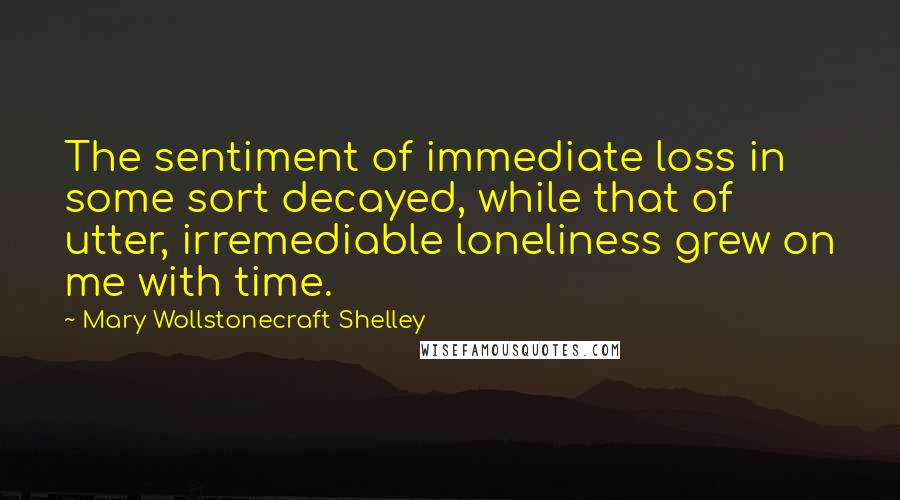 Mary Wollstonecraft Shelley Quotes: The sentiment of immediate loss in some sort decayed, while that of utter, irremediable loneliness grew on me with time.