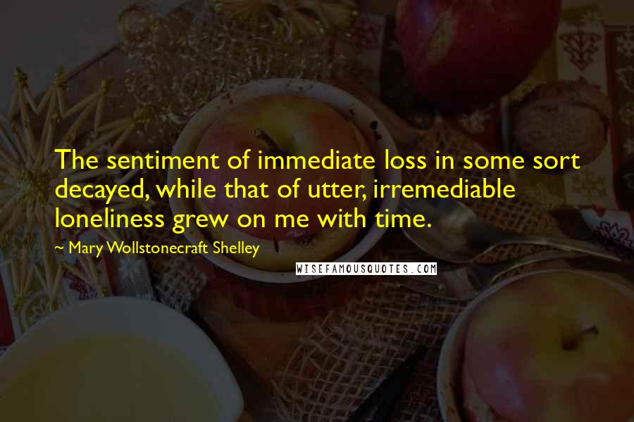 Mary Wollstonecraft Shelley Quotes: The sentiment of immediate loss in some sort decayed, while that of utter, irremediable loneliness grew on me with time.