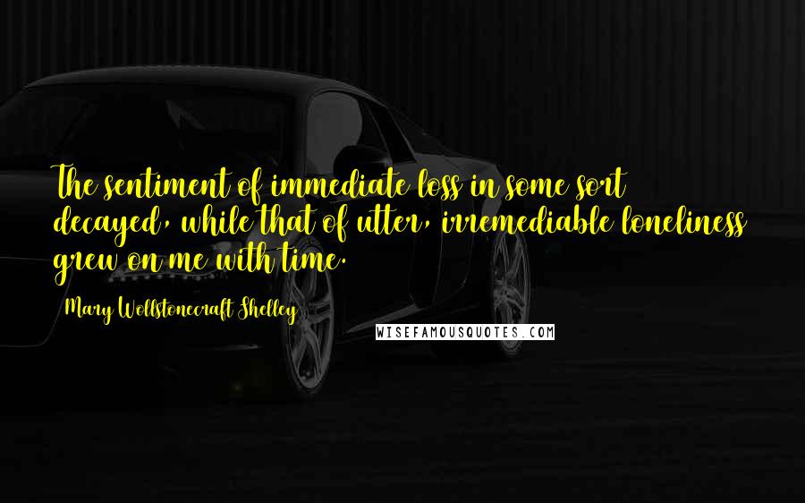 Mary Wollstonecraft Shelley Quotes: The sentiment of immediate loss in some sort decayed, while that of utter, irremediable loneliness grew on me with time.